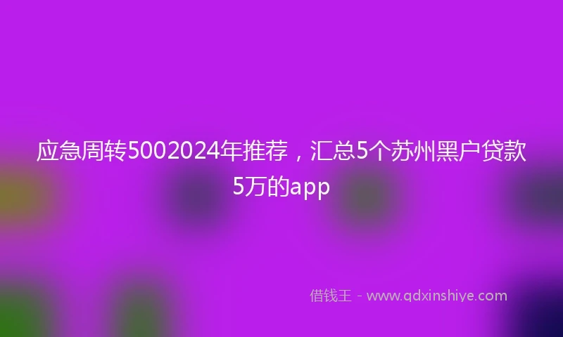 应急周转5002024年推荐，汇总5个苏州黑户贷款5万的app