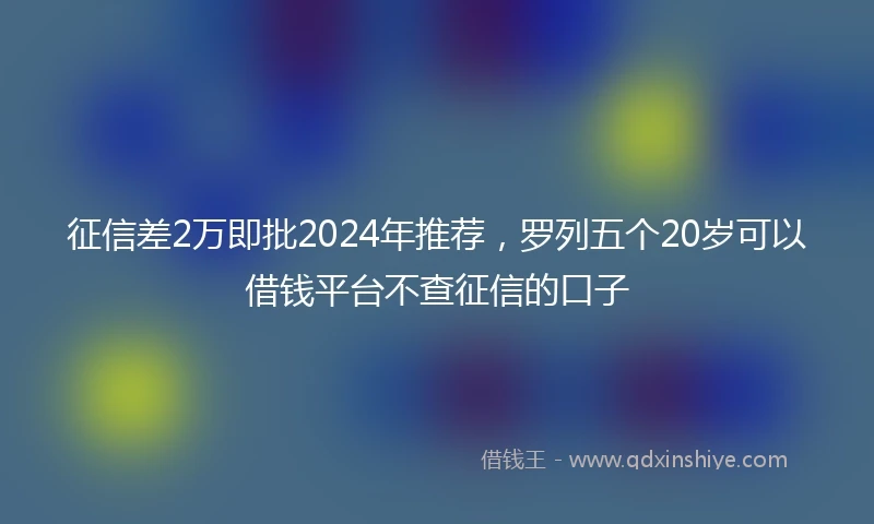 征信差2万即批2024年推荐，罗列五个20岁可以借钱平台不查征信的口子