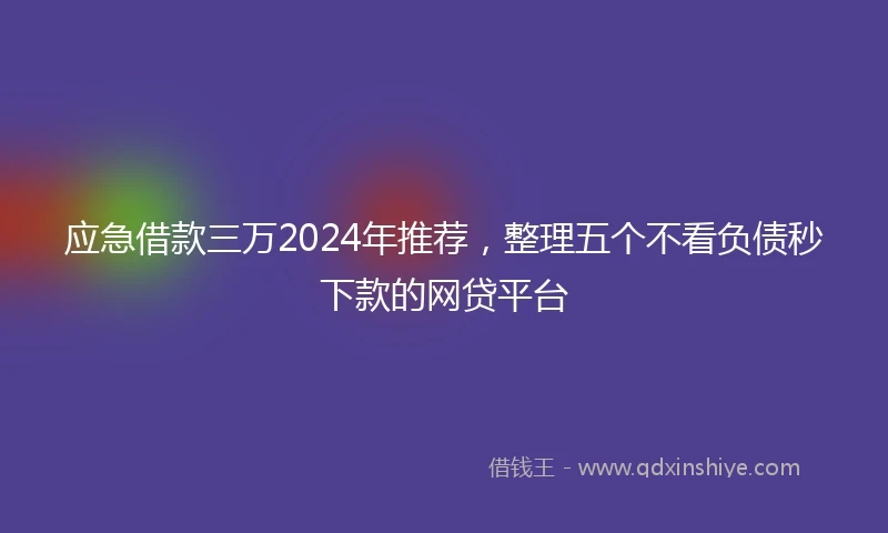 应急借款三万2024年推荐，整理五个不看负债秒下款的网贷平台