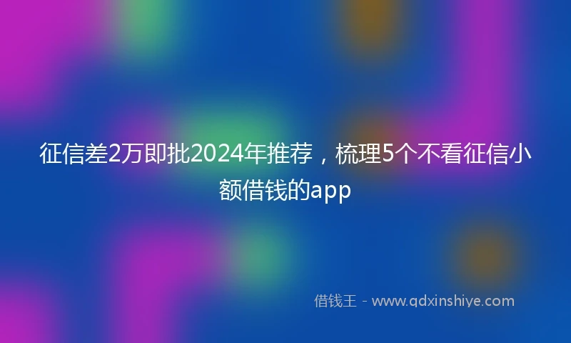 征信差2万即批2024年推荐，梳理5个不看征信小额借钱的app