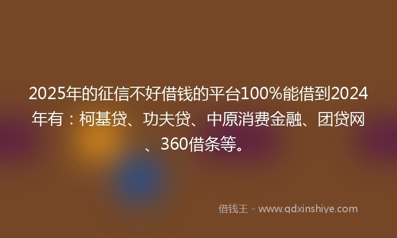 2025年的征信不好借钱的平台100%能借到2024年有：柯基贷、功夫贷、中原消费金融、团贷网、360借条等。