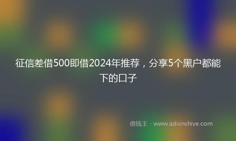 征信差借500即借2024年推荐，分享5个黑户都能下的口子