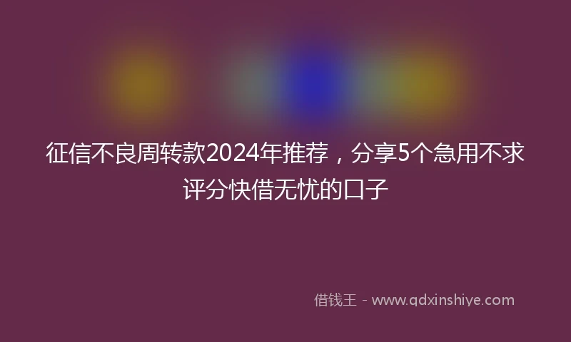 征信不良周转款2024年推荐，分享5个急用不求评分快借无忧的口子