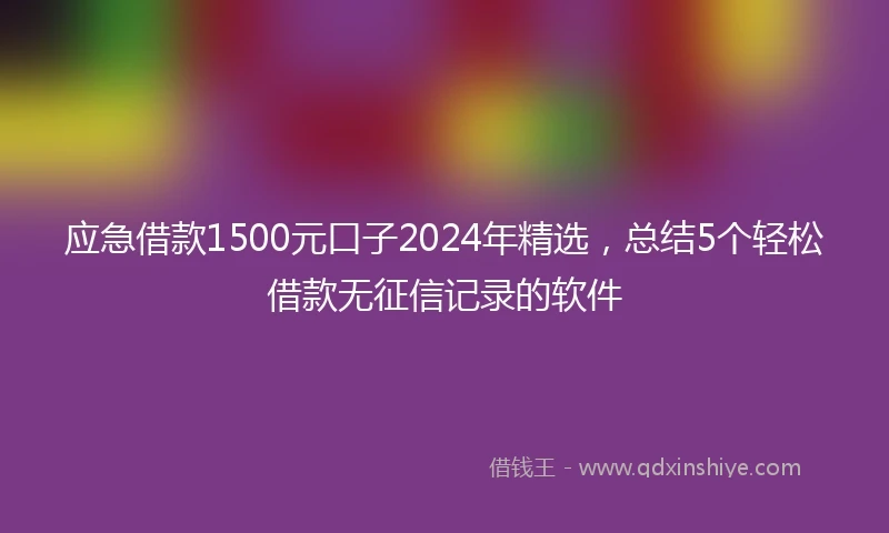 应急借款1500元口子2024年精选，总结5个轻松借款无征信记录的软件
