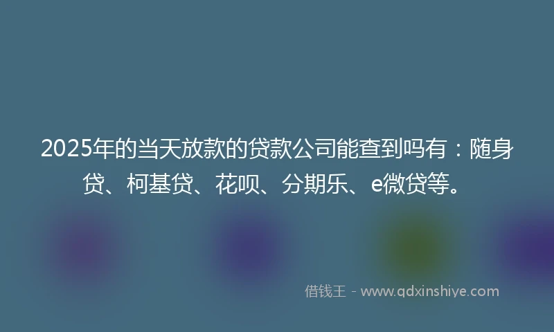 2025年的当天放款的贷款公司能查到吗有：随身贷、柯基贷、花呗、分期乐、e微贷等。