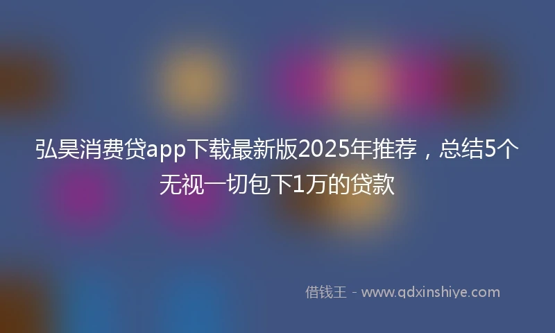 弘昊消费贷app下载最新版2025年推荐，总结5个无视一切包下1万的贷款