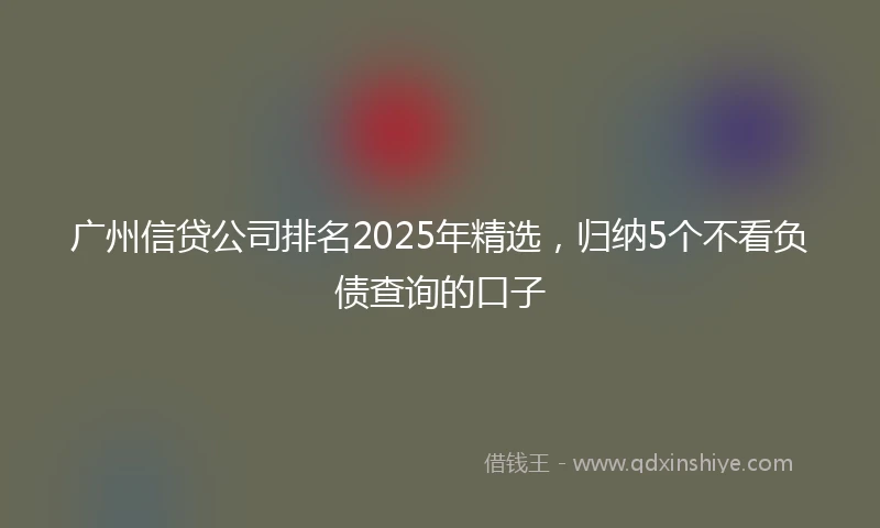 广州信贷公司排名2025年精选，归纳5个不看负债查询的口子