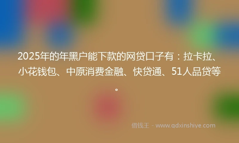 2025年的年黑户能下款的网贷口子有：拉卡拉、小花钱包、中原消费金融、快贷通、51人品贷等。