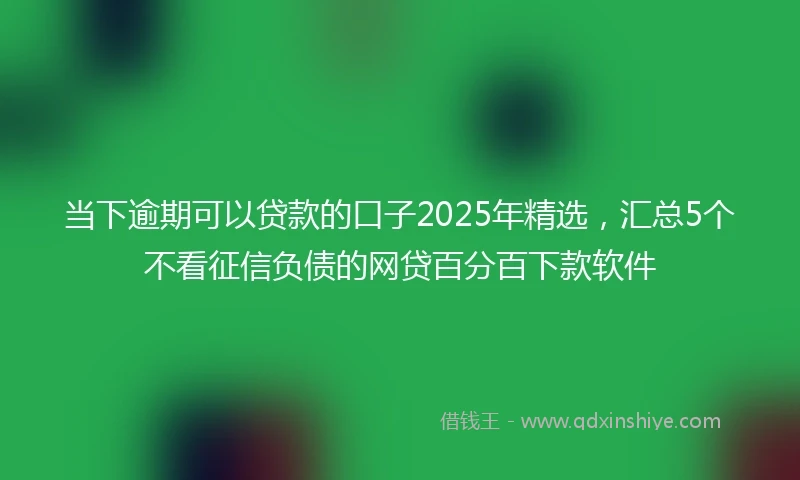 当下逾期可以贷款的口子2025年精选，汇总5个不看征信负债的网贷百分百下款软件