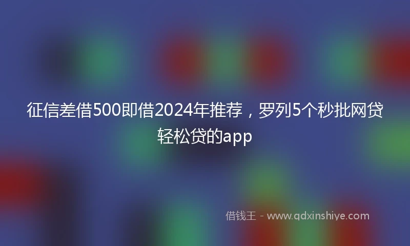 征信差借500即借2024年推荐，罗列5个秒批网贷轻松贷的app