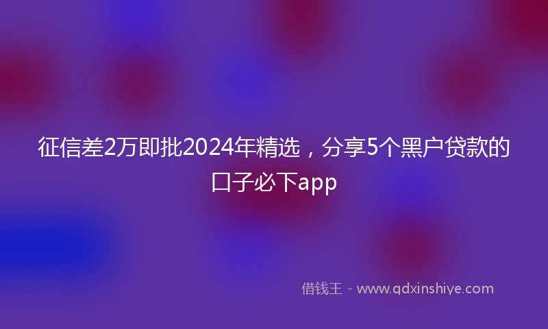 征信差2万即批2024年精选，分享5个黑户贷款的口子必下app
