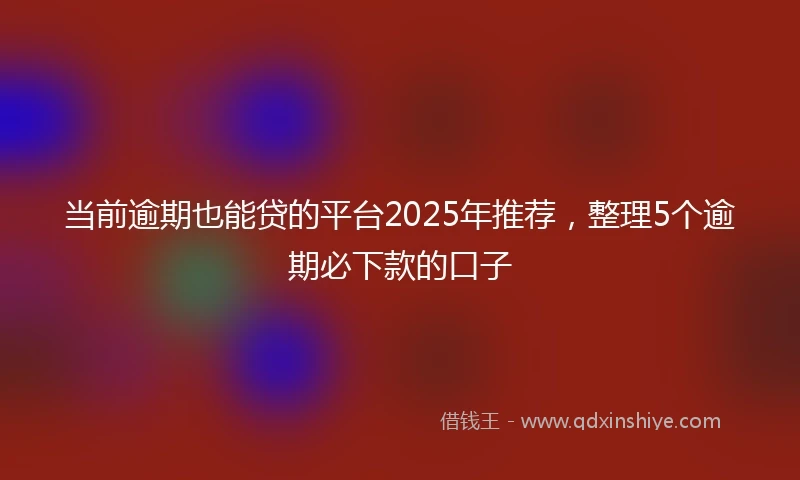 当前逾期也能贷的平台2025年推荐，整理5个逾期必下款的口子