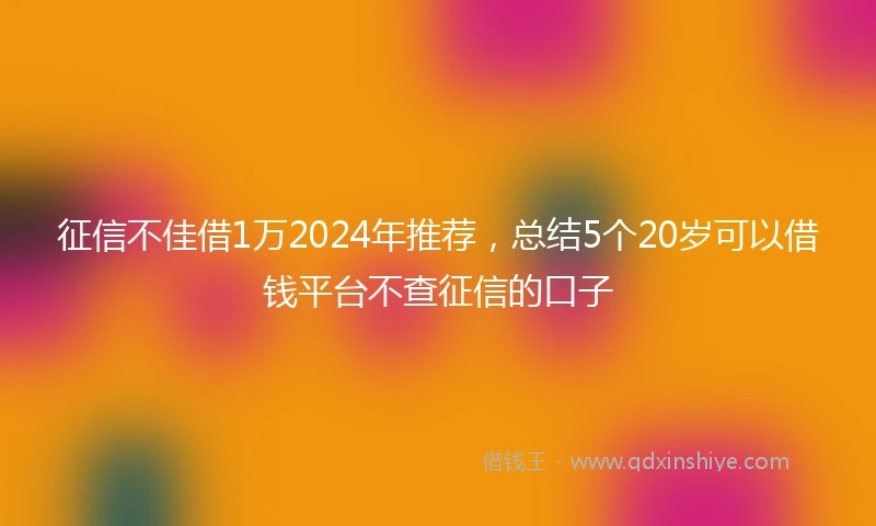 征信不佳借1万2024年推荐，总结5个20岁可以借钱平台不查征信的口子