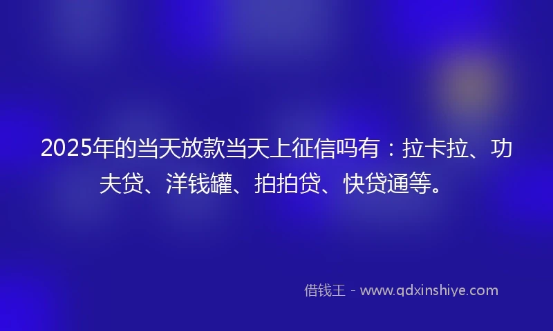 2025年的当天放款当天上征信吗有：拉卡拉、功夫贷、洋钱罐、拍拍贷、快贷通等。