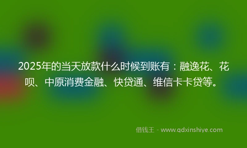 2025年的当天放款什么时候到账有：融逸花、花呗、中原消费金融、快贷通、维信卡卡贷等。