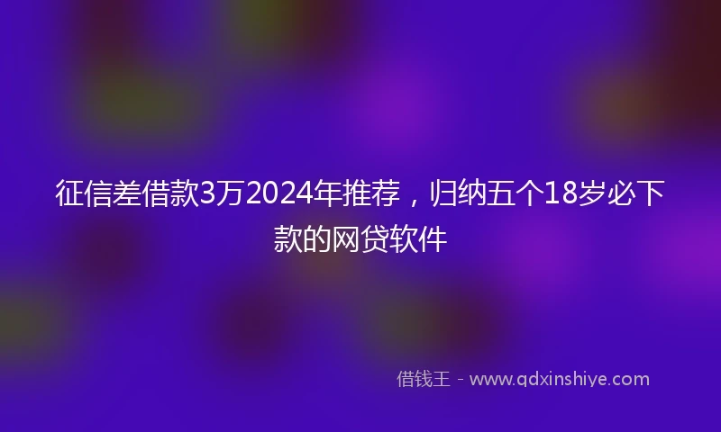 征信差借款3万2024年推荐，归纳五个18岁必下款的网贷软件