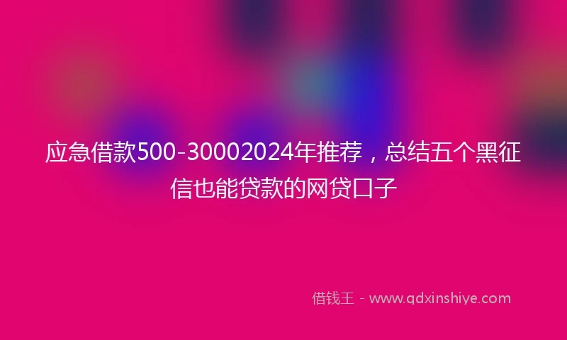 应急借款500-30002024年推荐，总结五个黑征信也能贷款的网贷口子