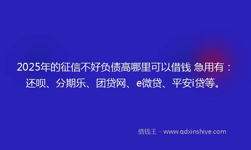 2025年的征信不好负债高哪里可以借钱 急用有：还呗、分期乐、团贷网、e微贷、平安i贷等。