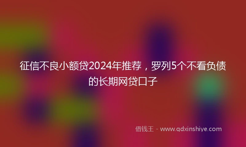 征信不良小额贷2024年推荐，罗列5个不看负债的长期网贷口子