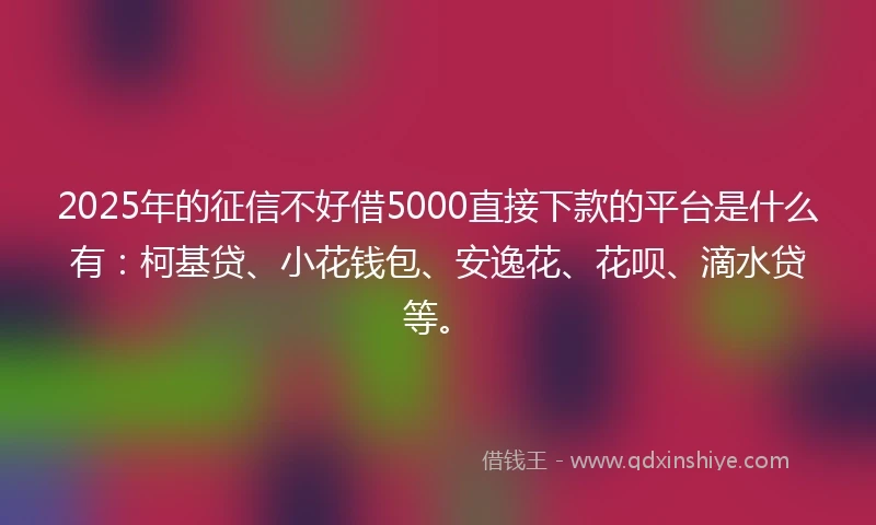 2025年的征信不好借5000直接下款的平台是什么有：柯基贷、小花钱包、安逸花、花呗、滴水贷等。