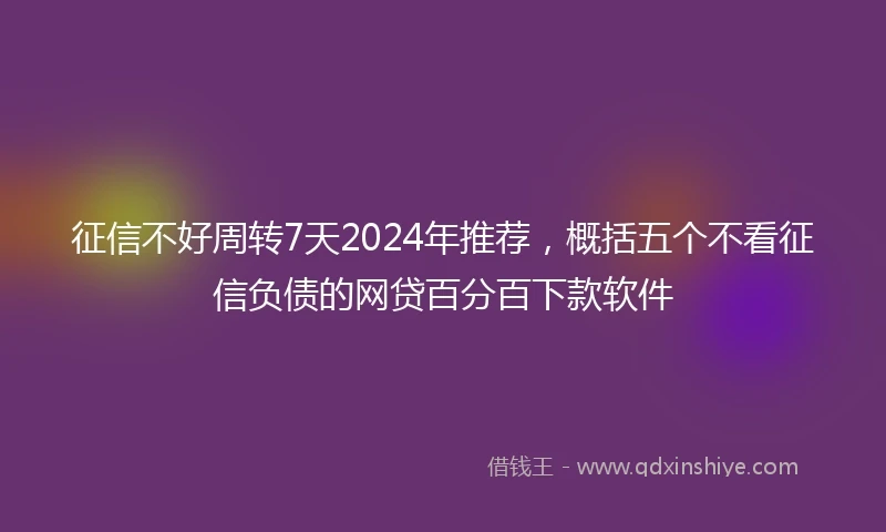 征信不好周转7天2024年推荐，概括五个不看征信负债的网贷百分百下款软件