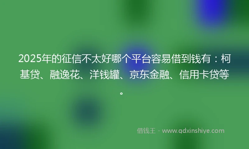 2025年的征信不太好哪个平台容易借到钱有：柯基贷、融逸花、洋钱罐、京东金融、信用卡贷等。