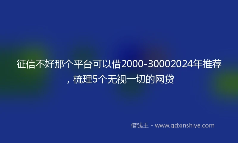 征信不好那个平台可以借2000-30002024年推荐，梳理5个无视一切的网贷
