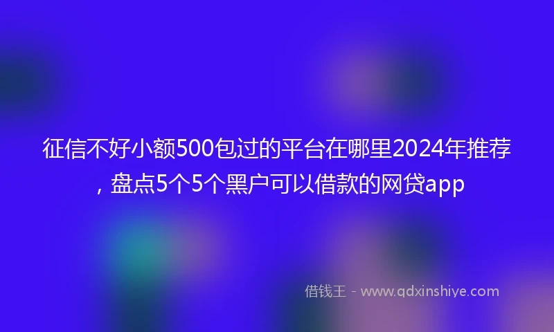 征信不好小额500包过的平台在哪里2024年推荐，盘点5个5个黑户可以借款的网贷app