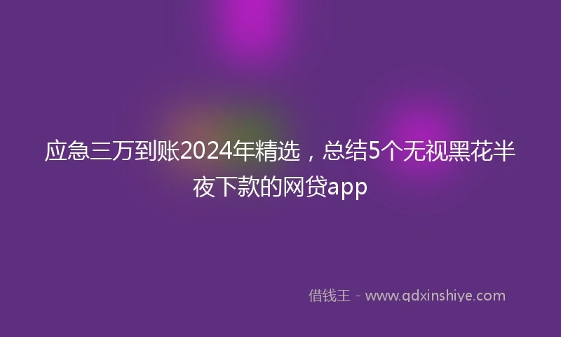 应急三万到账2024年精选，总结5个无视黑花半夜下款的网贷app