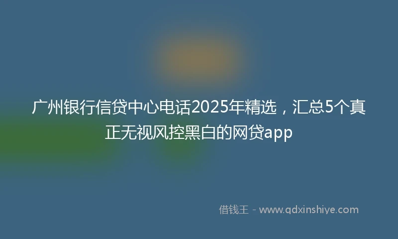 广州银行信贷中心电话2025年精选，汇总5个真正无视风控黑白的网贷app