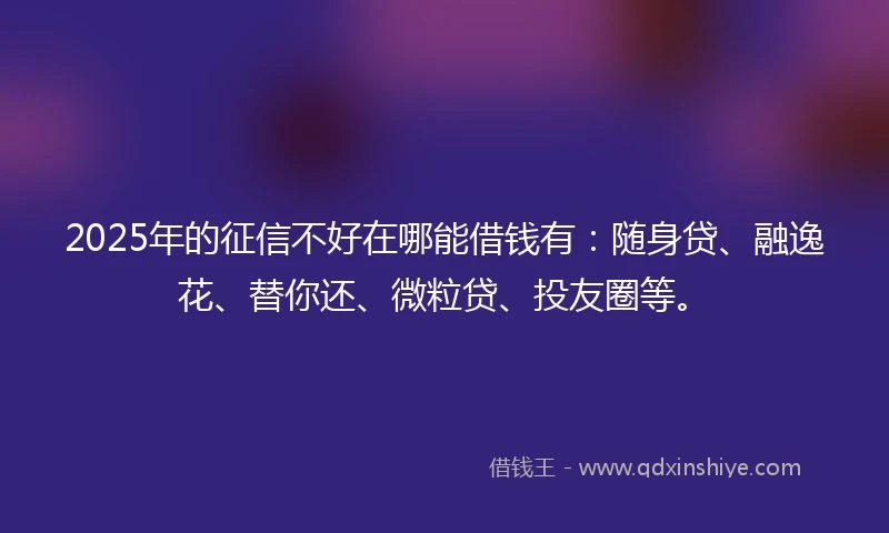 2025年的征信不好在哪能借钱有：随身贷、融逸花、替你还、微粒贷、投友圈等。