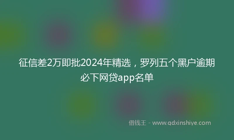 征信差2万即批2024年精选，罗列五个黑户逾期必下网贷app名单