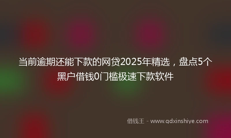 当前逾期还能下款的网贷2025年精选，盘点5个黑户借钱0门槛极速下款软件