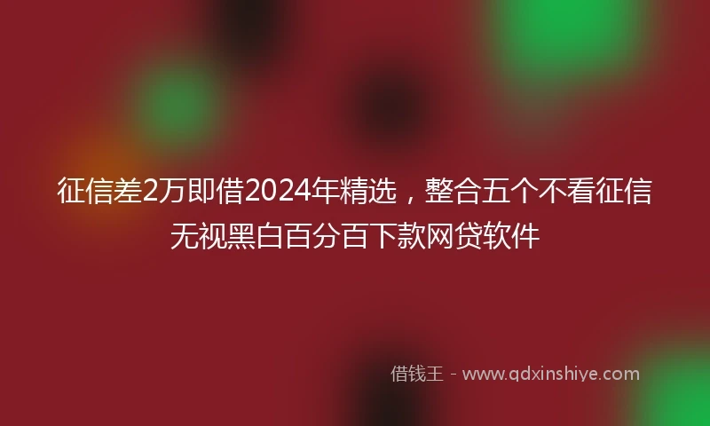 征信差2万即借2024年精选，整合五个不看征信无视黑白百分百下款网贷软件