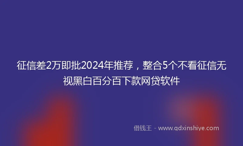 征信差2万即批2024年推荐，整合5个不看征信无视黑白百分百下款网贷软件