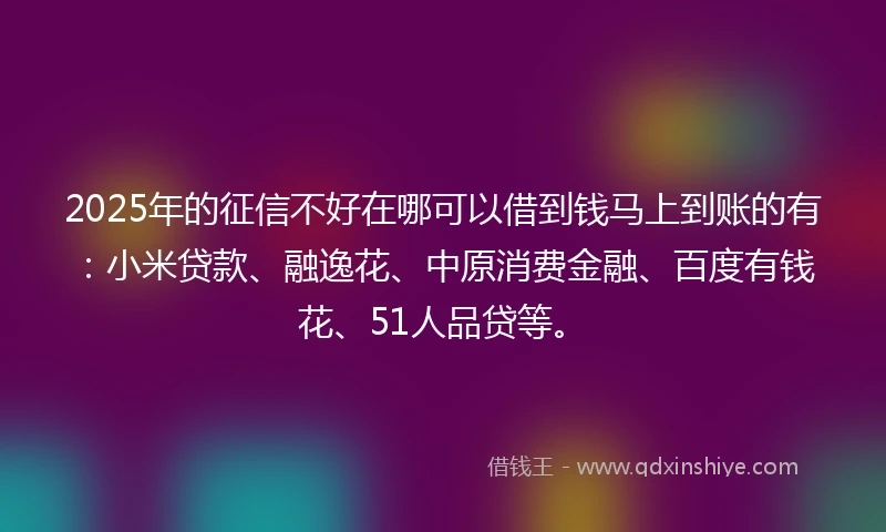 2025年的征信不好在哪可以借到钱马上到账的有：小米贷款、融逸花、中原消费金融、百度有钱花、51人品贷等。