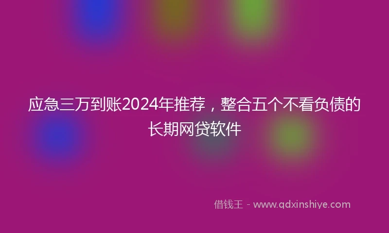 应急三万到账2024年推荐，整合五个不看负债的长期网贷软件