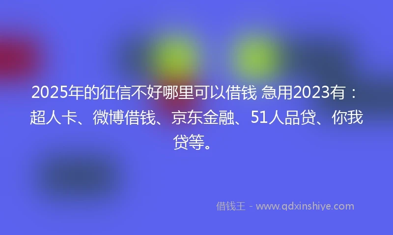 2025年的征信不好哪里可以借钱 急用2023有：超人卡、微博借钱、京东金融、51人品贷、你我贷等。
