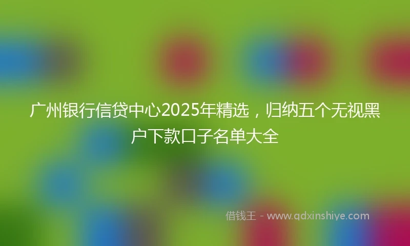 广州银行信贷中心2025年精选，归纳五个无视黑户下款口子名单大全