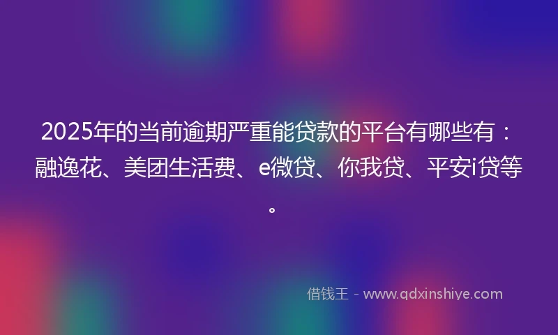 2025年的当前逾期严重能贷款的平台有哪些有：融逸花、美团生活费、e微贷、你我贷、平安i贷等。