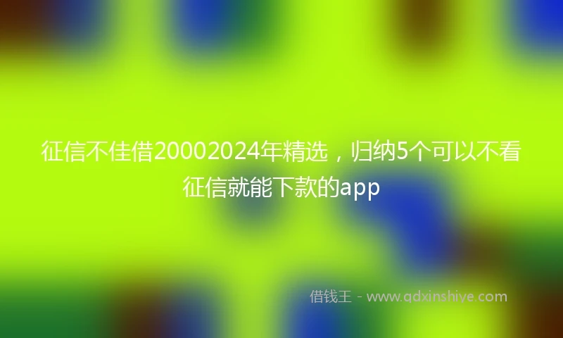 征信不佳借20002024年精选，归纳5个可以不看征信就能下款的app