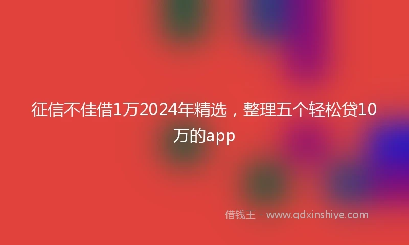 征信不佳借1万2024年精选，整理五个轻松贷10万的app