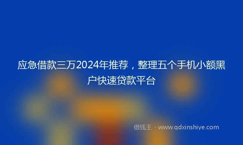 应急借款三万2024年推荐，整理五个手机小额黑户快速贷款平台