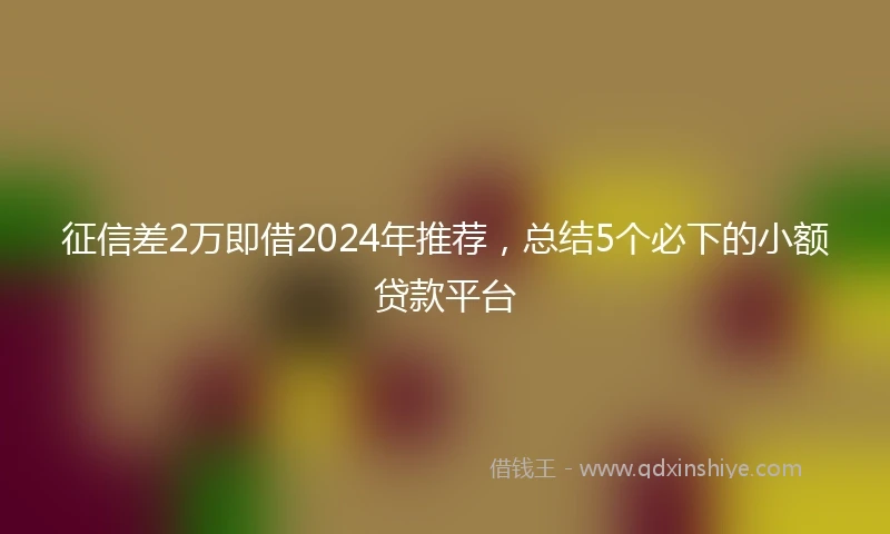 征信差2万即借2024年推荐，总结5个必下的小额贷款平台