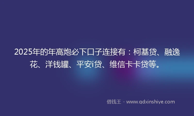 2025年的年高炮必下口子连接有：柯基贷、融逸花、洋钱罐、平安i贷、维信卡卡贷等。