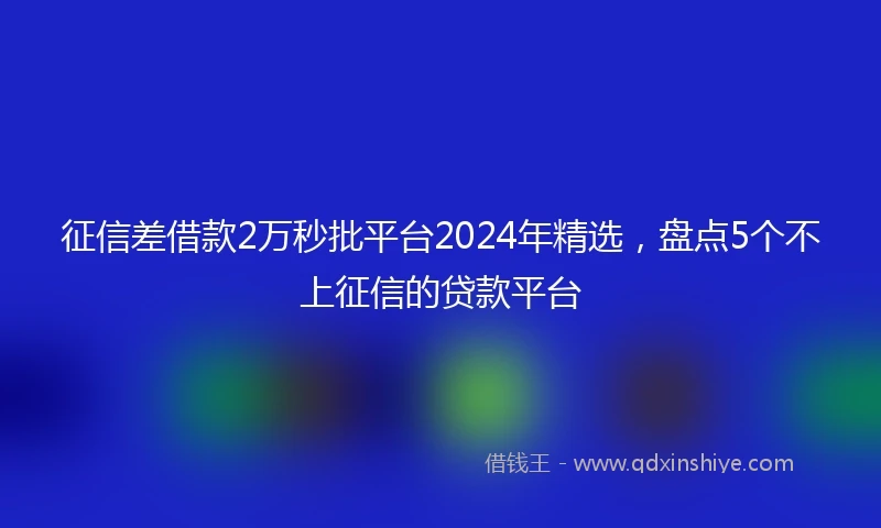 征信差借款2万秒批平台2024年精选，盘点5个不上征信的贷款平台