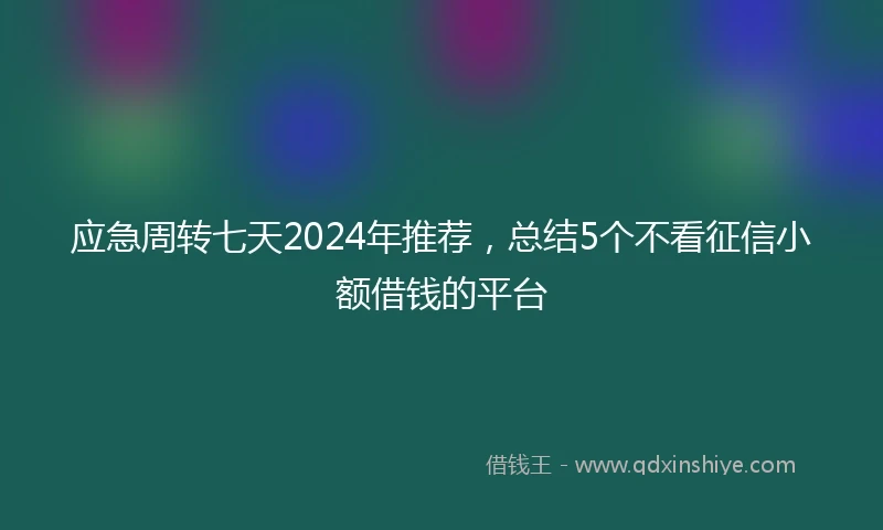 应急周转七天2024年推荐，总结5个不看征信小额借钱的平台