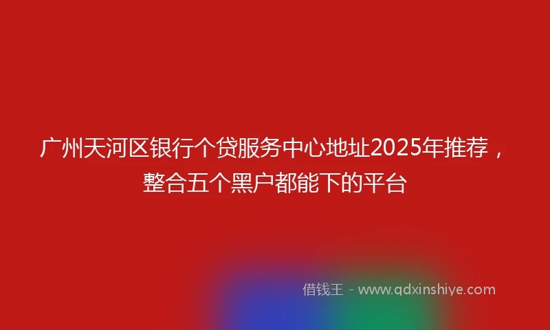 广州天河区银行个贷服务中心地址2025年推荐，整合五个黑户都能下的平台