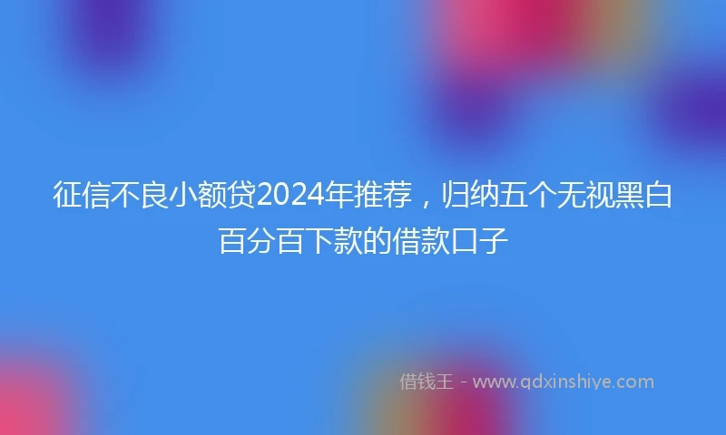 征信不良小额贷2024年推荐，归纳五个无视黑白百分百下款的借款口子
