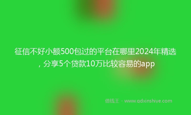 征信不好小额500包过的平台在哪里2024年精选，分享5个贷款10万比较容易的app
